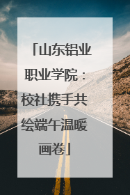 山东铝业职业学院：校社携手共绘端午温暖画卷