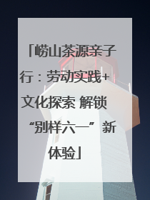 崂山茶源亲子行：劳动实践+文化探索 解锁“别样六一”新体验