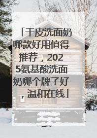 干皮洗面奶哪款好用值得推荐，2025氨基酸洗面奶哪个牌子好，温和在线