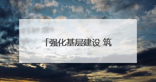 强化基层建设 筑牢高质量发展根基