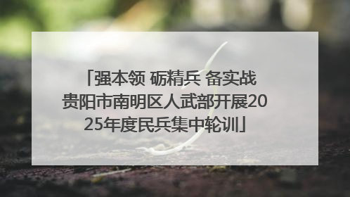 强本领 砺精兵 备实战 贵阳市南明区人武部开展2025年度民兵集中轮训