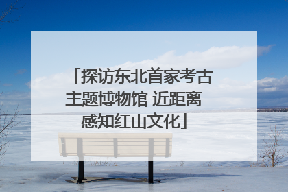 探访东北首家考古主题博物馆 近距离感知红山文化
