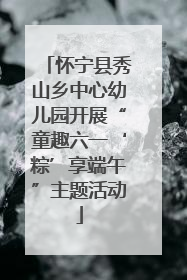 怀宁县秀山乡中心幼儿园开展“童趣六一‘粽’享端午”主题活动