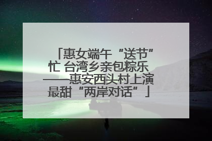 惠女端午“送节”忙 台湾乡亲包粽乐——惠安西头村上演最甜“两岸对话”