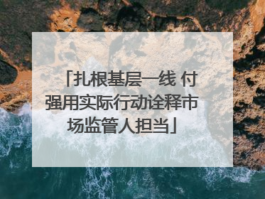 扎根基层一线 付强用实际行动诠释市场监管人担当