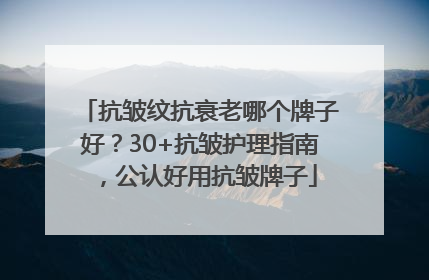 抗皱纹抗衰老哪个牌子好？30+抗皱护理指南，公认好用抗皱牌子