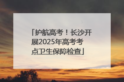 护航高考！长沙开展2025年高考考点卫生保障检查