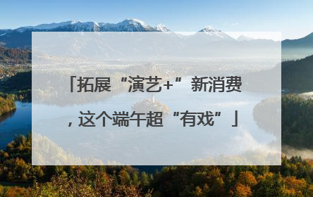拓展“演艺+”新消费，这个端午超“有戏”