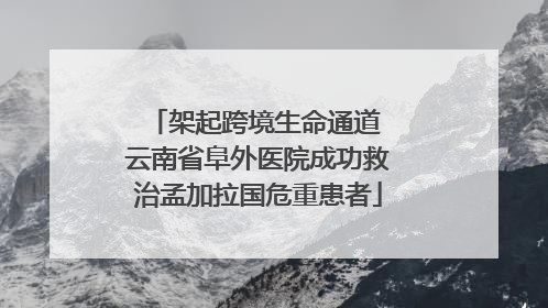 架起跨境生命通道 云南省阜外医院成功救治孟加拉国危重患者
