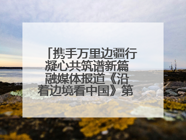 携手万里边疆行 凝心共筑谱新篇 融媒体报道《沿着边境看中国》第二季 在广西东兴正式启动