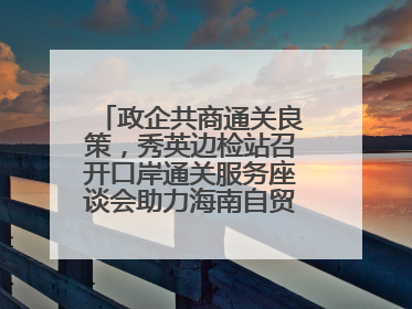 政企共商通关良策，秀英边检站召开口岸通关服务座谈会助力海南自贸港建设