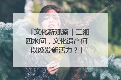 文化新观察｜三湘四水间，文化遗产何以焕发新活力？