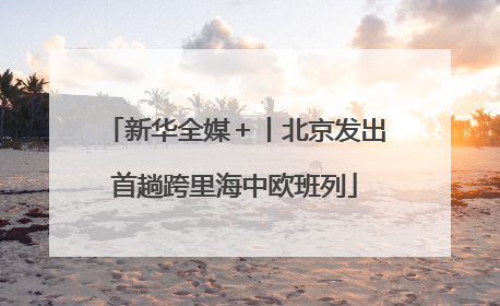 新华全媒＋丨北京发出首趟跨里海中欧班列
