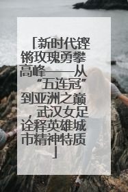 新时代铿锵玫瑰勇攀高峰——从“五连冠”到亚洲之巅，武汉女足诠释英雄城市精神特质