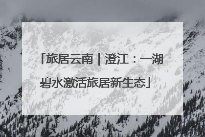 旅居云南｜澄江：一湖碧水激活旅居新生态