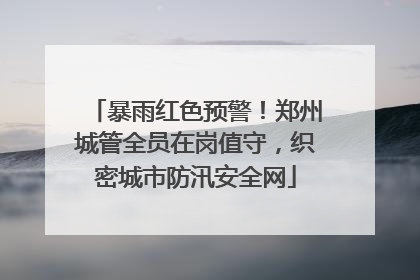 暴雨红色预警！郑州城管全员在岗值守，织密城市防汛安全网