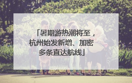 暑期游热潮将至，杭州始发新增、加密多条直达航线