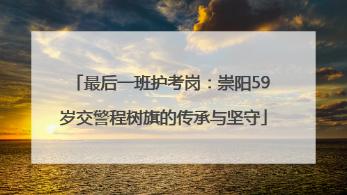 最后一班护考岗：崇阳59岁交警程树旗的传承与坚守