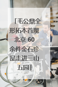 毛公鼎全形拓本首现北京 60余件金石珍品走进三山五园