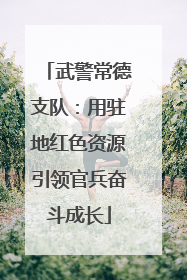 武警常德支队：用驻地红色资源引领官兵奋斗成长
