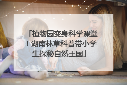 植物园变身科学课堂！湖南林草科普带小学生探秘自然王国