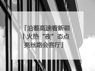 沿着高速看新疆丨火热“夜”态点亮丝路会客厅