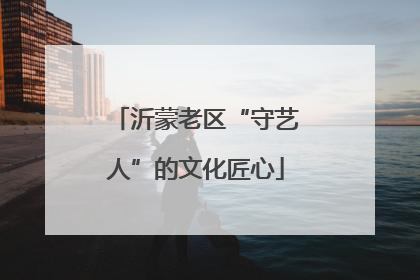 沂蒙老区“守艺人”的文化匠心