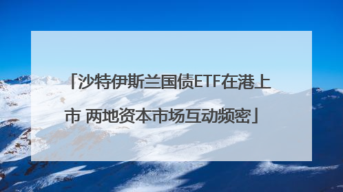 沙特伊斯兰国债ETF在港上市 两地资本市场互动频密