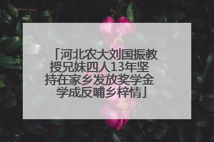 河北农大刘国振教授兄妹四人13年坚持在家乡发放奖学金 学成反哺乡梓情