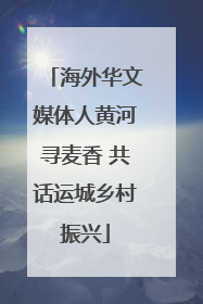 海外华文媒体人黄河寻麦香 共话运城乡村振兴