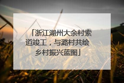 浙江湖州大余村索道竣工，与潞村共绘乡村振兴蓝图