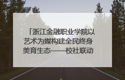 浙江金融职业学院以艺术为媒构建全民终身美育生态——校社联动共谱美育新篇章