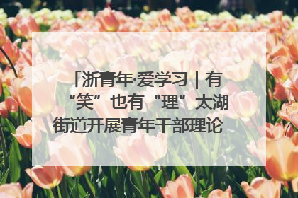 浙青年·爱学习｜有“笑”也有“理”太湖街道开展青年干部理论宣讲“开放麦”