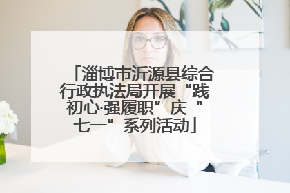 淄博市沂源县综合行政执法局开展“践初心·强履职”庆“七一”系列活动