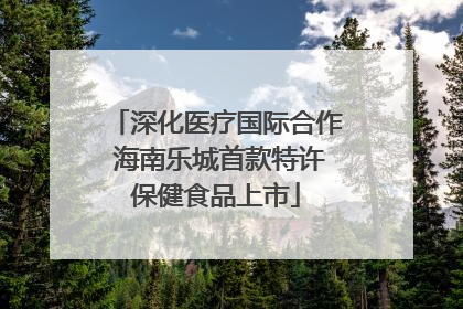 深化医疗国际合作 海南乐城首款特许保健食品上市