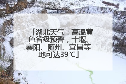 湖北天气：高温黄色省级预警，十堰、襄阳、随州、宜昌等地可达39℃