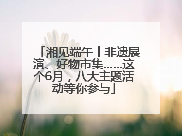 湘见端午丨非遗展演、好物市集……这个6月，八大主题活动等你参与
