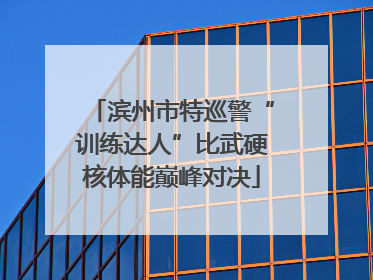 滨州市特巡警“训练达人”比武硬核体能巅峰对决