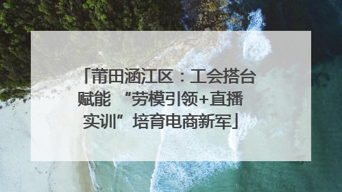 莆田涵江区：工会搭台赋能 “劳模引领+直播实训”培育电商新军
