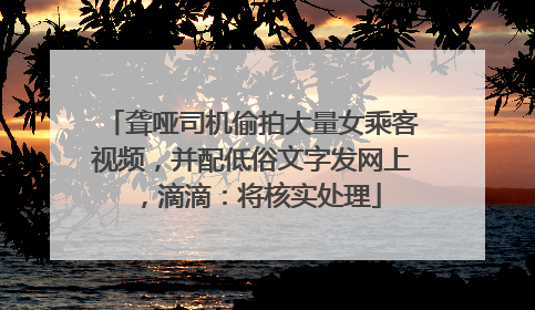 聋哑司机偷拍大量女乘客视频，并配低俗文字发网上，滴滴：将核实处理