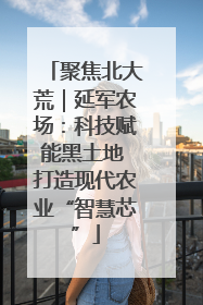 聚焦北大荒｜延军农场：科技赋能黑土地 打造现代农业“智慧芯”