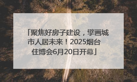 聚焦好房子建设，擘画城市人居未来！2025烟台住博会6月20日开幕