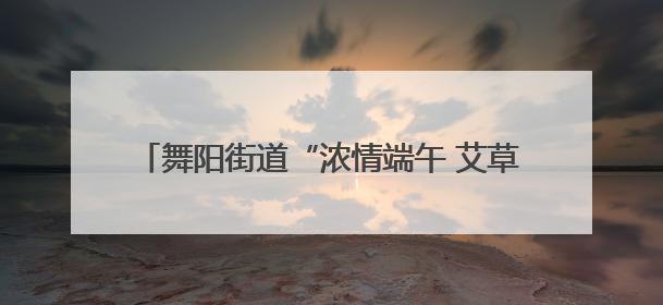 舞阳街道“浓情端午 艾草送福”——DIY艾草捶