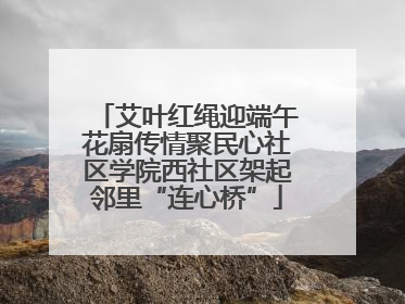 艾叶红绳迎端午花扇传情聚民心社区学院西社区架起邻里“连心桥”