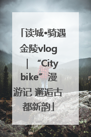 读城•骑遇金陵vlog｜“Citybike”漫游记 邂逅古都新韵