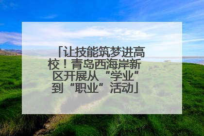 让技能筑梦进高校！青岛西海岸新区开展从“学业”到“职业”活动