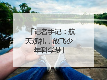 记者手记：航天观礼，放飞少年科学梦