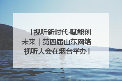 视听新时代·赋能创未来｜第四届山东网络视听大会在烟台举办