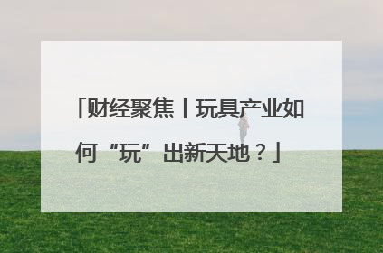 财经聚焦丨玩具产业如何“玩”出新天地？