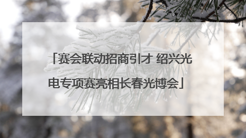 赛会联动招商引才 绍兴光电专项赛亮相长春光博会